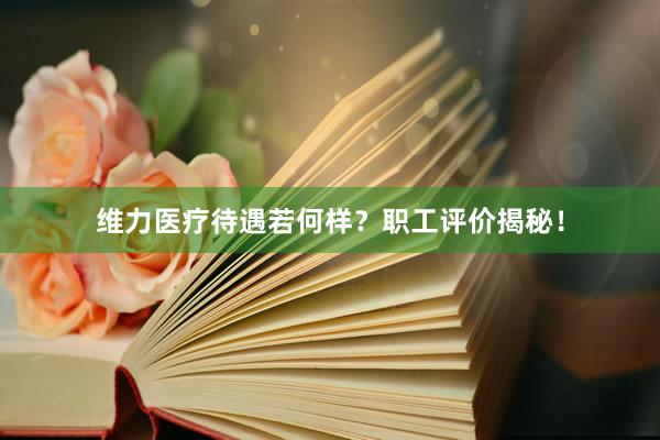 维力医疗待遇若何样？职工评价揭秘！